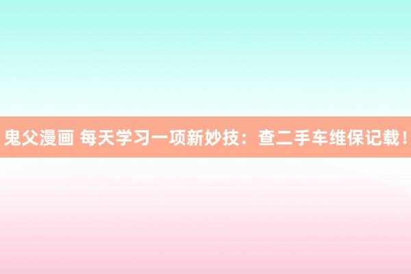 鬼父漫画 每天学习一项新妙技：查二手车维保记载！