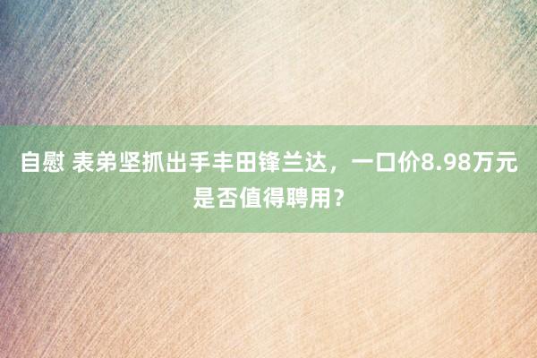 自慰 表弟坚抓出手丰田锋兰达，一口价8.98万元是否值得聘用？