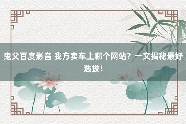 鬼父百度影音 我方卖车上哪个网站？一文揭秘最好选拔！