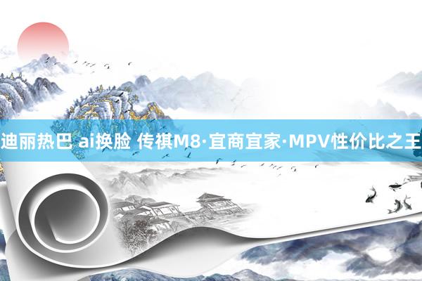 迪丽热巴 ai换脸 传祺M8·宜商宜家·MPV性价比之王