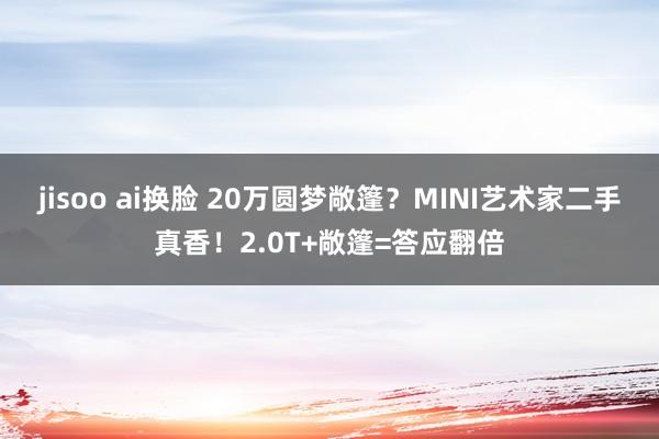 jisoo ai换脸 20万圆梦敞篷？MINI艺术家二手真香！2.0T+敞篷=答应翻倍