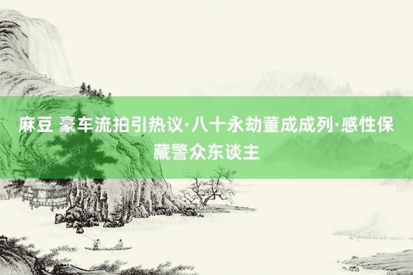 麻豆 豪车流拍引热议·八十永劫董成成列·感性保藏警众东谈主