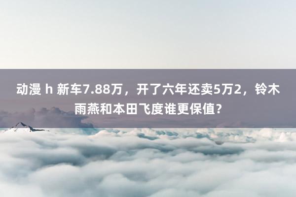 动漫 h 新车7.88万，开了六年还卖5万2，铃木雨燕和本田飞度谁更保值？