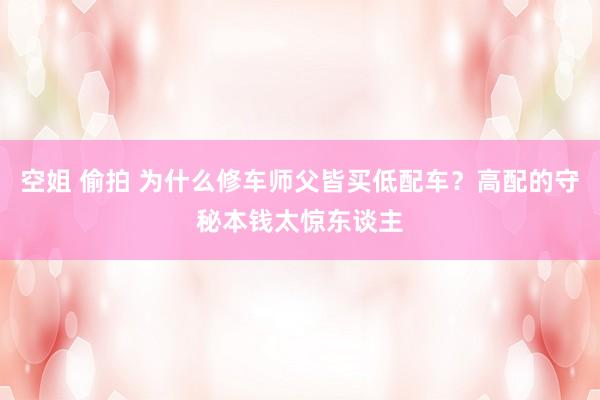 空姐 偷拍 为什么修车师父皆买低配车？高配的守秘本钱太惊东谈主