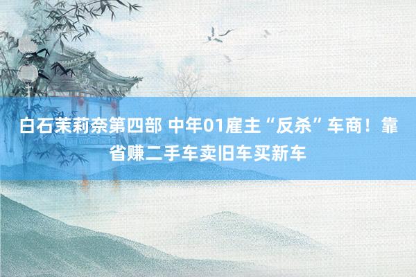 白石茉莉奈第四部 中年01雇主“反杀”车商！靠省赚二手车卖旧车买新车