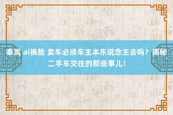秦岚 ai换脸 卖车必须车主本东说念主去吗？揭秘二手车交往的那些事儿！