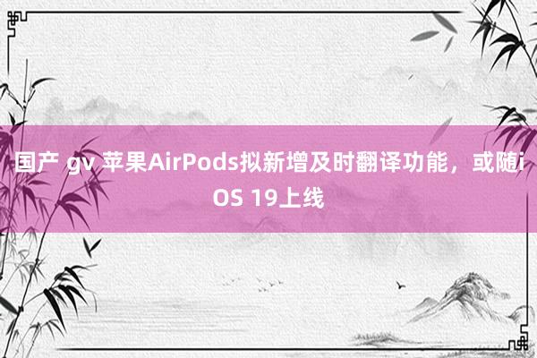 国产 gv 苹果AirPods拟新增及时翻译功能，或随iOS 19上线
