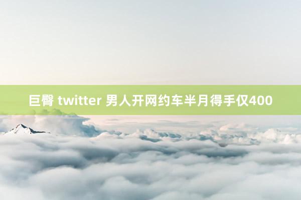 巨臀 twitter 男人开网约车半月得手仅400