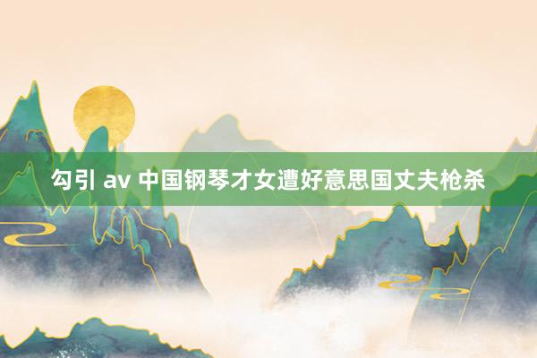 勾引 av 中国钢琴才女遭好意思国丈夫枪杀