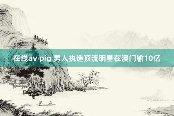 在线av pig 男人执造顶流明星在澳门输10亿