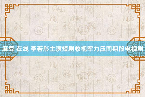 麻豆 在线 李若彤主演短剧收视率力压同期段电视剧