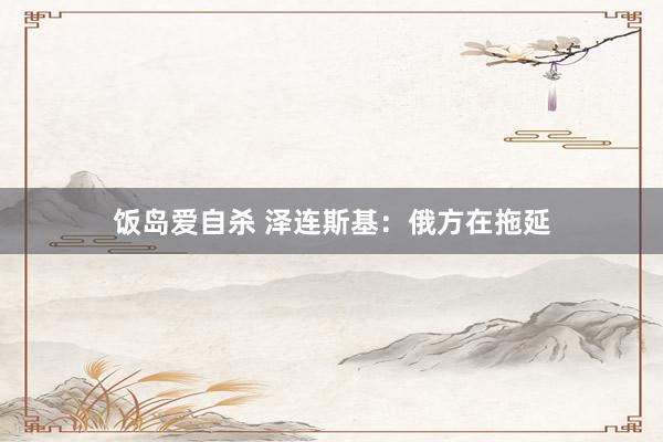 饭岛爱自杀 泽连斯基：俄方在拖延