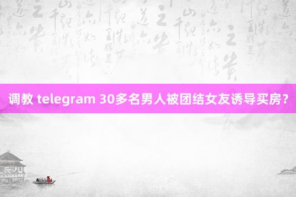 调教 telegram 30多名男人被团结女友诱导买房？