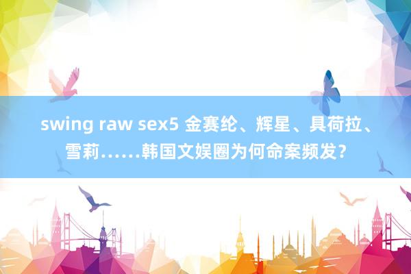swing raw sex5 金赛纶、辉星、具荷拉、雪莉……韩国文娱圈为何命案频发？