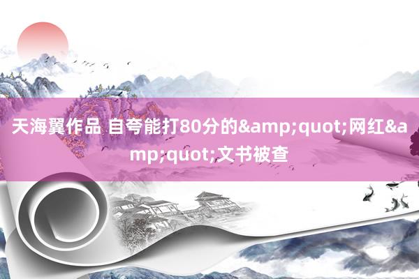 天海翼作品 自夸能打80分的&quot;网红&quot;文书被查