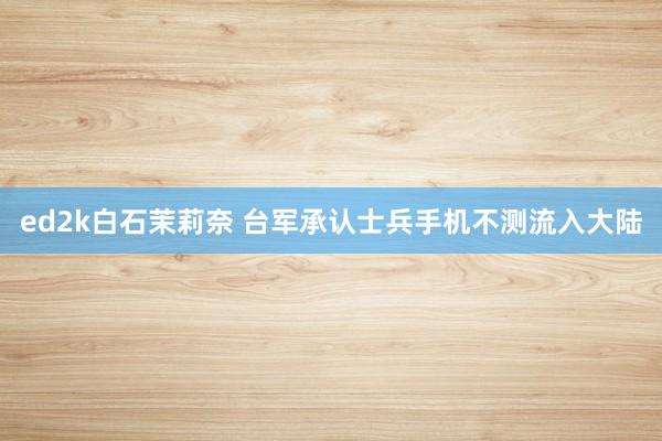 ed2k白石茉莉奈 台军承认士兵手机不测流入大陆