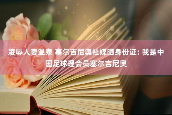 凌辱人妻温泉 塞尔吉尼奥社媒晒身份证: 我是中国足球理会员塞尔吉尼奥