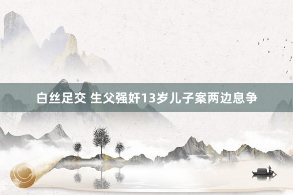白丝足交 生父强奸13岁儿子案两边息争