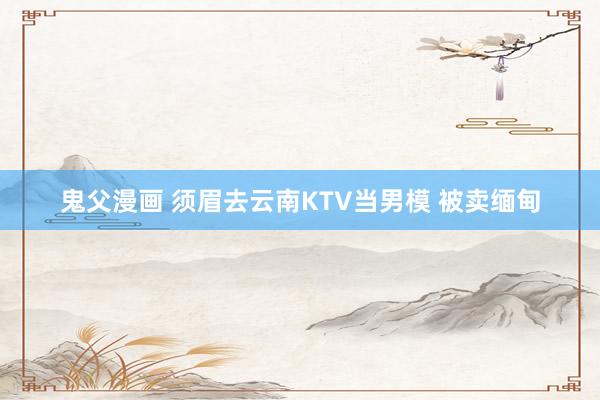 鬼父漫画 须眉去云南KTV当男模 被卖缅甸