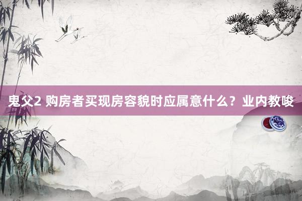 鬼父2 购房者买现房容貌时应属意什么？业内教唆