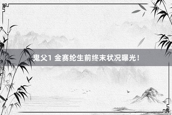 鬼父1 金赛纶生前终末状况曝光！