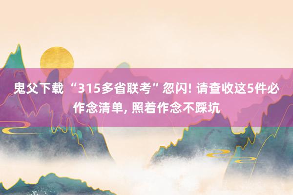鬼父下载 “315多省联考”忽闪! 请查收这5件必作念清单, 照着作念不踩坑