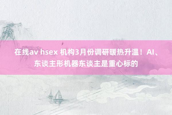 在线av hsex 机构3月份调研暖热升温！AI、东谈主形机器东谈主是重心标的