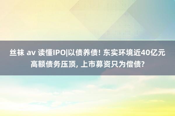 丝袜 av 读懂IPO|以债养债! 东实环境近40亿元高额债务压顶, 上市募资只为偿债?