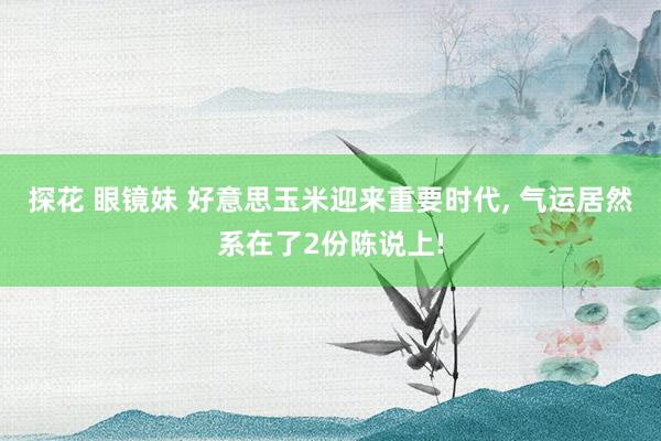 探花 眼镜妹 好意思玉米迎来重要时代, 气运居然系在了2份陈说上!