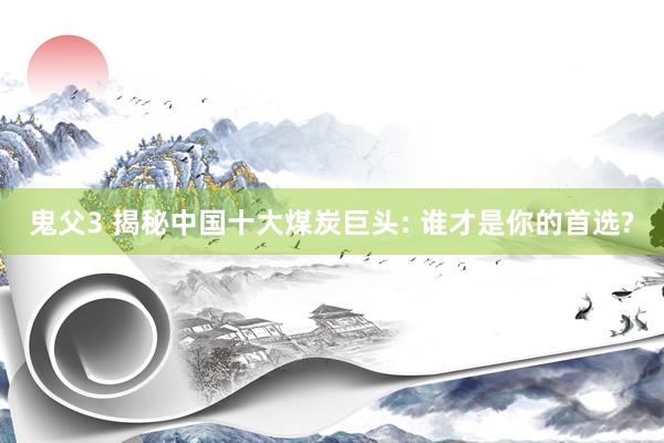 鬼父3 揭秘中国十大煤炭巨头: 谁才是你的首选?
