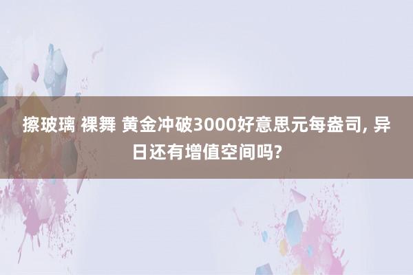 擦玻璃 裸舞 黄金冲破3000好意思元每盎司, 异日还有增值空间吗?