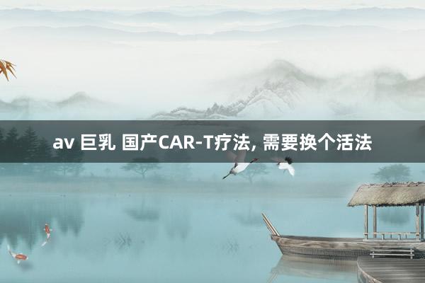 av 巨乳 国产CAR-T疗法, 需要换个活法