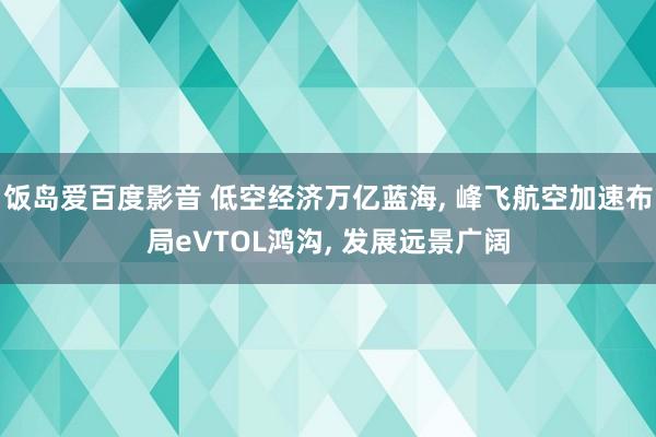 饭岛爱百度影音 低空经济万亿蓝海, 峰飞航空加速布局eVTOL鸿沟, 发展远景广阔