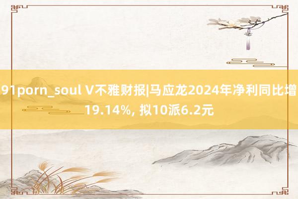 91porn_soul V不雅财报|马应龙2024年净利同比增19.14%, 拟10派6.2元