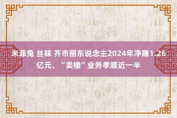 米菲兔 丝袜 齐市丽东说念主2024年净赚1.26亿元，“卖楼”业务孝顺近一半