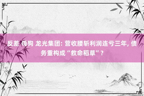 反差 母狗 龙光集团: 营收腰斩利润连亏三年, 债务重构成“救命稻草”?