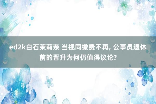 ed2k白石茉莉奈 当视同缴费不再, 公事员退休前的晋升为何仍值得议论?