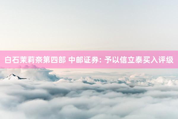 白石茉莉奈第四部 中邮证券: 予以信立泰买入评级