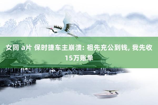 女同 a片 保时捷车主崩溃: 祖先充公到钱, 我先收15万账单
