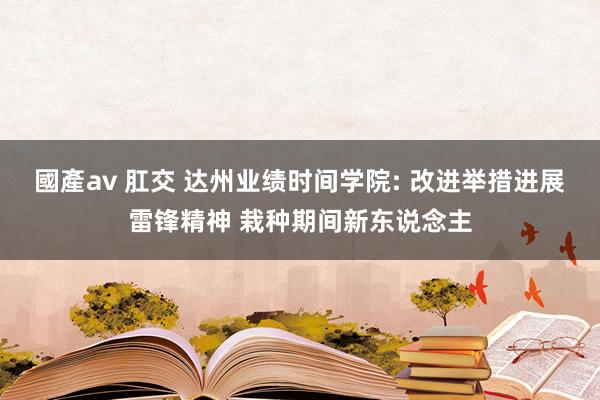 國產av 肛交 达州业绩时间学院: 改进举措进展雷锋精神 栽种期间新东说念主