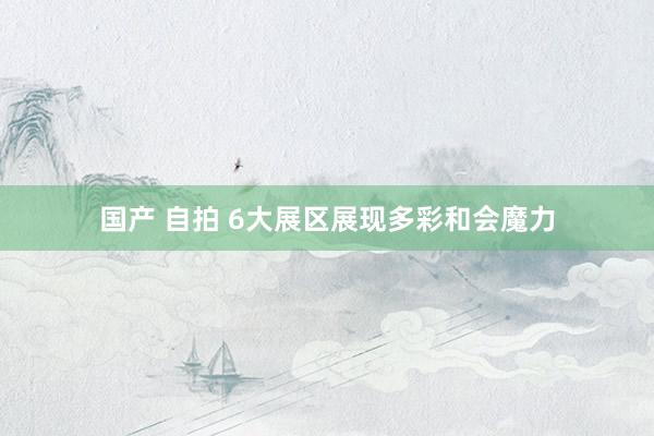 国产 自拍 6大展区展现多彩和会魔力