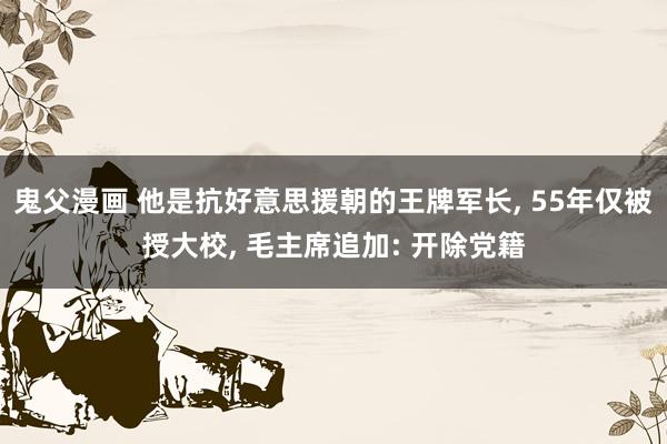 鬼父漫画 他是抗好意思援朝的王牌军长, 55年仅被授大校, 毛主席追加: 开除党籍
