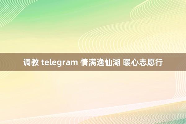 调教 telegram 情满逸仙湖 暖心志愿行