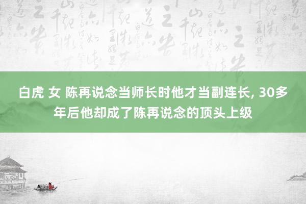 白虎 女 陈再说念当师长时他才当副连长, 30多年后他却成了陈再说念的顶头上级