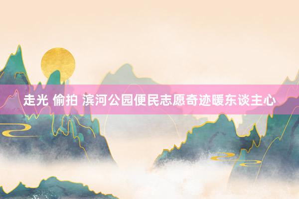 走光 偷拍 滨河公园便民志愿奇迹暖东谈主心