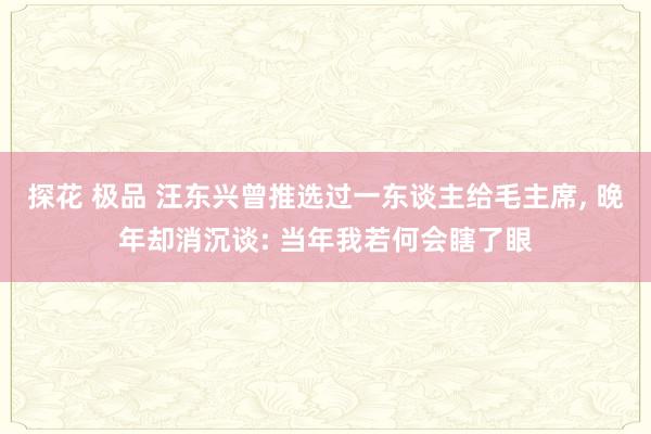 探花 极品 汪东兴曾推选过一东谈主给毛主席, 晚年却消沉谈: 当年我若何会瞎了眼