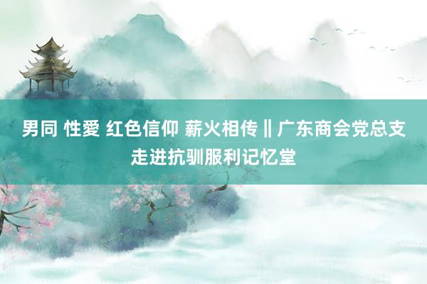 男同 性愛 红色信仰 薪火相传‖广东商会党总支走进抗驯服利记忆堂