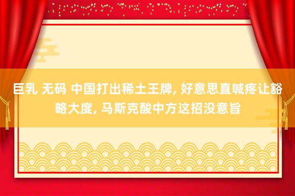 巨乳 无码 中国打出稀土王牌, 好意思直喊疼让豁略大度, 马斯克酸中方这招没意旨