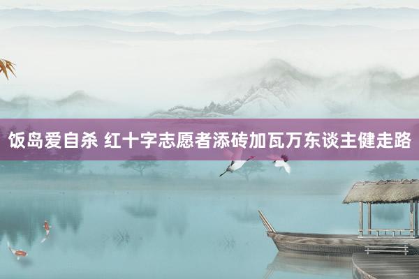 饭岛爱自杀 红十字志愿者添砖加瓦万东谈主健走路