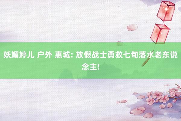 妖媚婷儿 户外 惠城: 放假战士勇救七旬落水老东说念主!